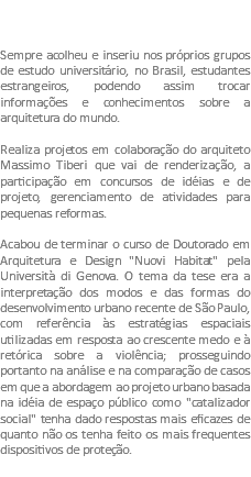  Sempre acolheu e inseriu nos próprios grupos de estudo universitário, no Brasil, estudantes estrangeiros, podendo assim trocar informações e conhecimentos sobre a arquitetura do mundo. Realiza projetos em colaboração do arquiteto Massimo Tiberi que vai de renderização, a participação em concursos de idéias e de projeto, gerenciamento de atividades para pequenas reformas. Acabou de terminar o curso de Doutorado em Arquitetura e Design "Nuovi Habitat" pela Università di Genova. O tema da tese era a interpretação dos modos e das formas do desenvolvimento urbano recente de São Paulo, com referência às estratégias espaciais utilizadas em resposta ao crescente medo e à retórica sobre a violência; prosseguindo portanto na análise e na comparação de casos em que a abordagem ao projeto urbano basada na idéia de espaço público como "catalizador social" tenha dado respostas mais eficazes de quanto não os tenha feito os mais frequentes dispositivos de proteção.
