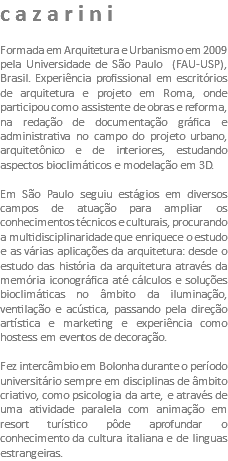 cazarini Formada em Arquitetura e Urbanismo em 2009 pela Universidade de São Paulo (FAU-USP), Brasil. Experiência profissional em escritórios de arquitetura e projeto em Roma, onde participou como assistente de obras e reforma, na redação de documentação gráfica e administrativa no campo do projeto urbano, arquitetônico e de interiores, estudando aspectos bioclimáticos e modelação em 3D. Em São Paulo seguiu estágios em diversos campos de atuação para ampliar os conhecimentos técnicos e culturais, procurando a multidisciplinaridade que enriquece o estudo e as várias aplicações da arquitetura: desde o estudo das história da arquitetura através da memória iconográfica até cálculos e soluções bioclimáticas no âmbito da iluminação, ventilação e acústica, passando pela direção artística e marketing e experiência como hostess em eventos de decoração. Fez intercâmbio em Bolonha durante o período universitário sempre em disciplinas de âmbito criativo, como psicologia da arte, e através de uma atividade paralela com animação em resort turístico pôde aprofundar o conhecimento da cultura italiana e de linguas estrangeiras.