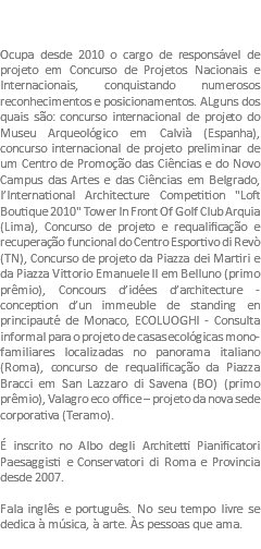  Ocupa desde 2010 o cargo de responsável de projeto em Concurso de Projetos Nacionais e Internacionais, conquistando numerosos reconhecimentos e posicionamentos. ALguns dos quais são: concurso internacional de projeto do Museu Arqueológico em Calvià (Espanha), concurso internacional de projeto preliminar de um Centro de Promoção das Ciências e do Novo Campus das Artes e das Ciências em Belgrado, l’International Architecture Competition "Loft Boutique 2010" Tower In Front Of Golf Club Arquia (Lima), Concurso de projeto e requalificação e recuperação funcional do Centro Esportivo di Revò (TN), Concurso de projeto da Piazza dei Martiri e da Piazza Vittorio Emanuele II em Belluno (primo prêmio), Concours d’idées d’architecture - conception d’un immeuble de standing en principauté de Monaco, ECOLUOGHI - Consulta informal para o projeto de casas ecológicas mono-familiares localizadas no panorama italiano (Roma), concurso de requalificação da Piazza Bracci em San Lazzaro di Savena (BO) (primo prêmio), Valagro eco office – projeto da nova sede corporativa (Teramo). É inscrito no Albo degli Architetti Pianificatori Paesaggisti e Conservatori di Roma e Provincia desde 2007. Fala inglês e português. No seu tempo livre se dedica à música, à arte. Às pessoas que ama.
