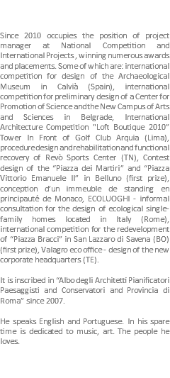  Since 2010 occupies the position of project manager at National Competition and International Projects , winning numerous awards and placements. Some of which are: international competition for design of the Archaeological Museum in Calvià (Spain), international competition for preliminary design of a Center for Promotion of Science and the New Campus of Arts and Sciences in Belgrade, International Architecture Competition "Loft Boutique 2010” Tower In Front of Golf Club Arquia (Lima), procedure design and rehabilitation and functional recovery of Revò Sports Center (TN), Contest design of the “Piazza dei Martiri” and “Piazza Vittorio Emanuele II” in Belluno (first prize), conception d’un immeuble de standing en principauté de Monaco, ECOLUOGHI - informal consultation for the design of ecological single-family homes located in Italy (Rome), international competition for the redevelopment of “Piazza Bracci” in San Lazzaro di Savena (BO) (first prize), Valagro eco office - design of the new corporate headquarters (TE). It is inscribed in “Albo degli Architetti Pianificatori Paesaggisti and Conservatori and Provincia di Roma” since 2007. He speaks English and Portuguese. In his spare time is dedicated to music, art. The people he loves. 