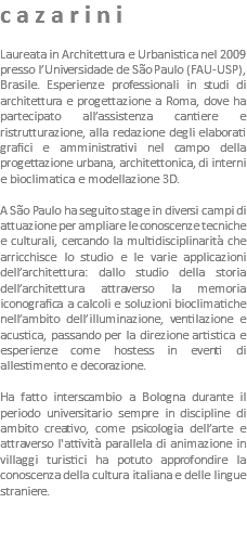 cazarini Laureata in Architettura e Urbanistica nel 2009 presso l’Universidade de São Paulo (FAU-USP), Brasile. Esperienze professionali in studi di architettura e progettazione a Roma, dove ha partecipato all’assistenza cantiere e ristrutturazione, alla redazione degli elaborati grafici e amministrativi nel campo della progettazione urbana, architettonica, di interni e bioclimatica e modellazione 3D. A São Paulo ha seguito stage in diversi campi di attuazione per ampliare le conoscenze tecniche e culturali, cercando la multidisciplinarità che arricchisce lo studio e le varie applicazioni dell’architettura: dallo studio della storia dell’architettura attraverso la memoria iconografica a calcoli e soluzioni bioclimatiche nell’ambito dell’illuminazione, ventilazione e acustica, passando per la direzione artistica e esperienze come hostess in eventi di allestimento e decorazione. Ha fatto interscambio a Bologna durante il periodo universitario sempre in discipline di ambito creativo, come psicologia dell’arte e attraverso l'attività parallela di animazione in villaggi turistici ha potuto approfondire la conoscenza della cultura italiana e delle lingue straniere.