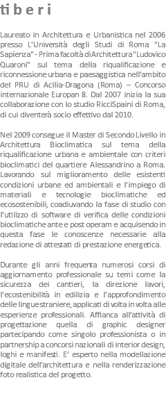tiberi Laureato in Architettura e Urbanistica nel 2006 presso L'Università degli Studi di Roma "La Sapienza" - Prima facoltà di Architettura "Ludovico Quaroni" sul tema della riqualificazione e riconnessione urbana e paesaggistica nell’ambito del PRU di Acilia-Dragona (Roma) – Concorso internazionale Europan 8. Dal 2007 inizia la sua collaborazione con lo studio RicciSpaini di Roma, di cui diventerà socio effettivo dal 2010. Nel 2009 consegue il Master di Secondo Livello in Architettura Bioclimatica sul tema della riqualificazione urbana e ambientale con criteri bioclimatici del quartiere Alessandrino a Roma. Lavorando sul miglioramento delle esistenti condizioni urbane ed ambientali e l'impiego di materiali e tecnologie bioclimatiche ed ecosostenibili, coadiuvando la fase di studio con l’utilizzo di software di verifica delle condizioni bioclimatiche ante e post operam e acquisendo in questa fase le conoscenze necessarie alla redazione di attestati di prestazione energetica. Durante gli anni frequenta numerosi corsi di aggiornamento professionale su temi come la sicurezza dei cantieri, la direzione lavori, l'ecostenibilità in edilizia e l'approfondimento delle lingue straniere, applicati di volta in volta alle esperienze professionali. Affianca all’attività di progettazione quella di graphic designer partecipando come singolo professionista o in partnership a concorsi nazionali di interior design, loghi e manifesti. E’ esperto nella modellazione digitale dell’architettura e nella renderizzazione foto realistica del progetto.