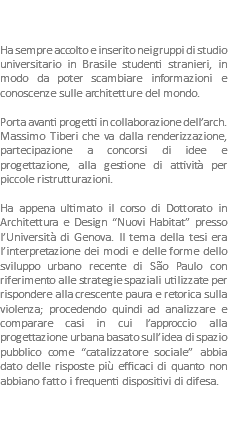  Ha sempre accolto e inserito nei gruppi di studio universitario in Brasile studenti stranieri, in modo da poter scambiare informazioni e conoscenze sulle architetture del mondo. Porta avanti progetti in collaborazione dell’arch. Massimo Tiberi che va dalla renderizzazione, partecipazione a concorsi di idee e progettazione, alla gestione di attività per piccole ristrutturazioni. Ha appena ultimato il corso di Dottorato in Architettura e Design “Nuovi Habitat” presso l’Università di Genova. Il tema della tesi era l’interpretazione dei modi e delle forme dello sviluppo urbano recente di São Paulo con riferimento alle strategie spaziali utilizzate per rispondere alla crescente paura e retorica sulla violenza; procedendo quindi ad analizzare e comparare casi in cui l’approccio alla progettazione urbana basato sull’idea di spazio pubblico come “catalizzatore sociale” abbia dato delle risposte più efficaci di quanto non abbiano fatto i frequenti dispositivi di difesa. 