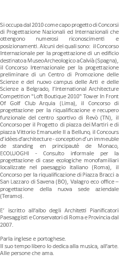  Si occupa dal 2010 come capo progetto di Concorsi di Progettazione Nazionali ed Internazionali che ottengono numerosi riconoscimenti e posizionamenti. Alcuni dei quali sono: il Concorso Internazionale per la progettazione di un edificio destinato a Museo Archeologico a Calvià (Spagna), il Concorso Internazionale per la progettazione preliminare di un Centro di Promozione delle Scienze e del nuovo campus delle Arti e delle Scienze a Belgrado, l’International Architecture Competition "Loft Boutique 2010" Tower In Front Of Golf Club Arquia (Lima), il Concorso di progettazione per la riqualificazione e recupero funzionale del centro sportivo di Revò (TN), il Concorso per il Progetto di piazza dei Martiri e di piazza Vittorio Emanuele II a Belluno, il Concours d’idées d’architecture - conception d’un immeuble de standing en principauté de Monaco, ECOLUOGHI - Consulto informale per la progettazione di case ecologiche monofamiliari localizzate nel paesaggio italiano (Roma), il Concorso per la riqualificazione di Piazza Bracci a San Lazzaro di Savena (BO), Valagro eco office – progettazione della nuova sede aziendale (Teramo). E’ iscritto all’albo degli Architetti Pianificatori Paesaggisti e Conservatori di Roma e Provincia dal 2007. Parla inglese e portoghese.
Il suo tempo libero lo dedica alla musica, all’arte. Alle persone che ama.